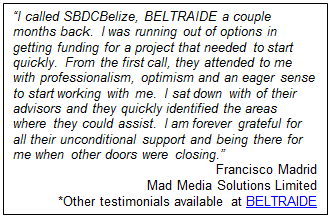 Text Box: “I called SBDCBelize, BELTRAIDE a couple months back.  I was running out of options in getting funding for a project that needed to start quickly.  From the first call, they attended to me with professionalism, optimism and an eager sense to start working with me.  I sat down with of their advisors and they quickly identified the areas where they could assist.  I am forever grateful for all their unconditional support and being there for me when other doors were closing.”